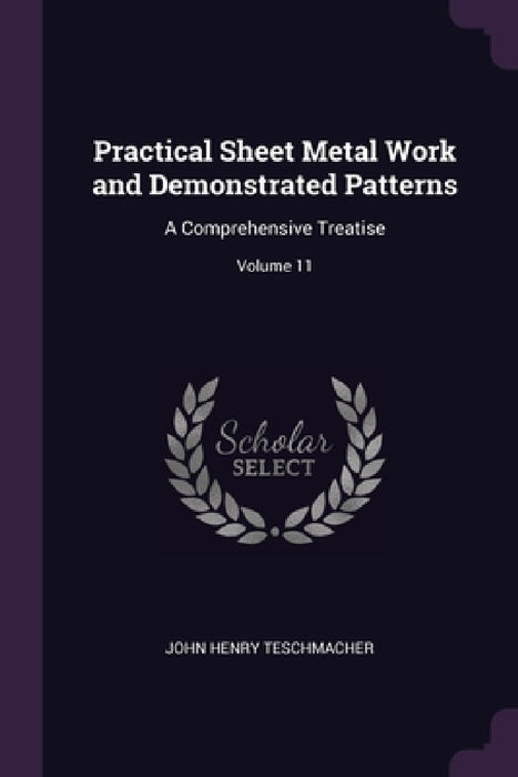 Practical Sheet Metal Work and Demonstrated Patterns: A Comprehensive Treatise; Volume 11 by John Henry Teschmacher