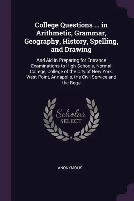 College Questions ... in Arithmetic, Grammar, Geography, History, Spelling, and Drawing: And Aid in Preparing for Entrance Examinations to High School by Anonymous