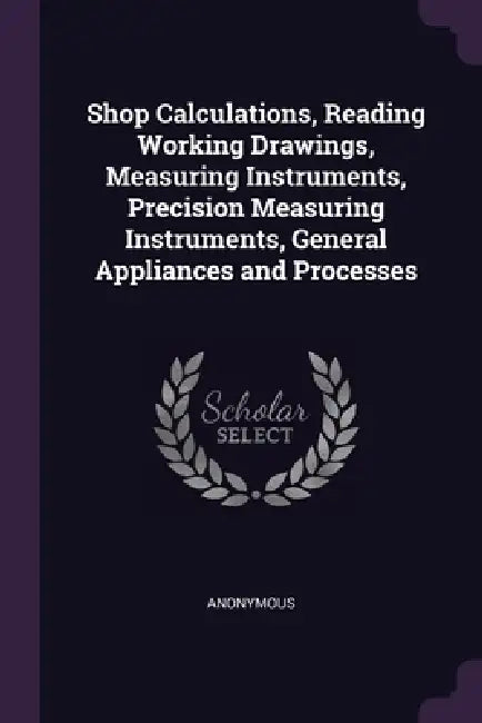 Shop Calculations, Reading Working Drawings, Measuring Instruments, Precision Measuring Instruments, General Appliances and Processes by Anonymous