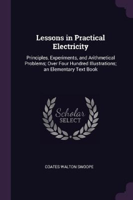 Lessons in Practical Electricity: Principles, Experiments, and Arithmetical Problems; Over Four Hundred Illustrations; an Elementary Text Book by Coates Walton Swoope