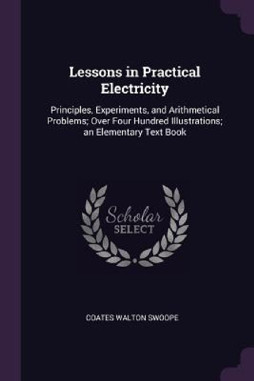 Lessons in Practical Electricity: Principles, Experiments, and Arithmetical Problems; Over Four Hundred Illustrations; an Elementary Text Book by Coates Walton Swoope
