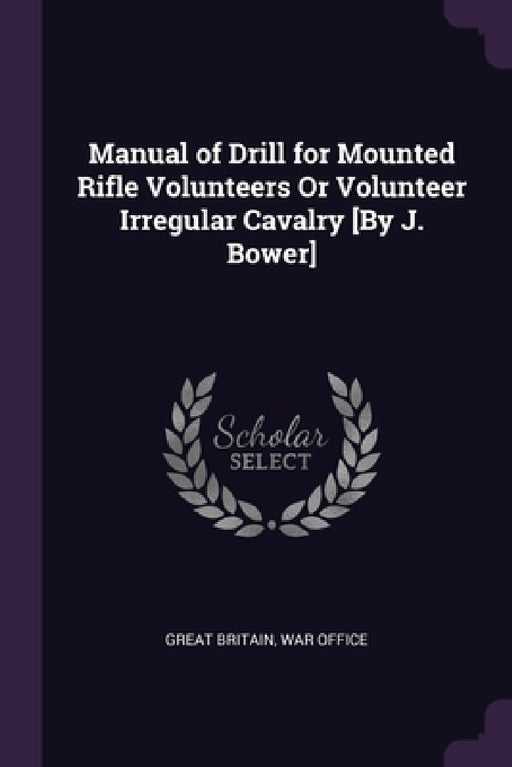 Manual of Drill for Mounted Rifle Volunteers Or Volunteer Irregular Cavalry [By J. Bower] by Great Britain, War Office