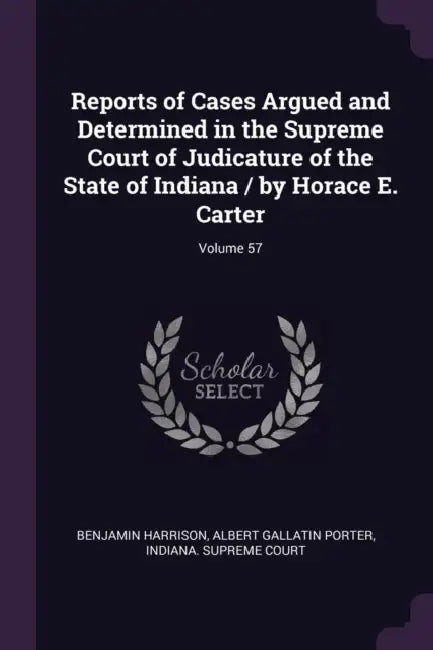 Reports of Cases Argued and Determined in the Supreme Court of Judicature of the State of Indiana / by Horace E. Carter; Volume 57 by Benjamin Harrison, Albert Gallatin Porter, Indiana Supreme Court