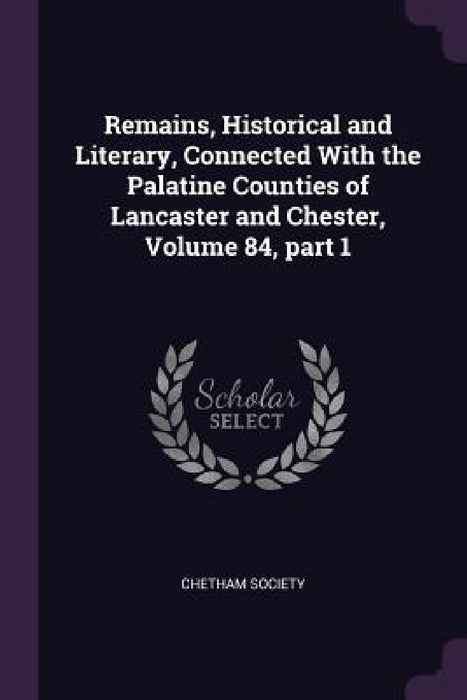 Remains, Historical and Literary, Connected With the Palatine Counties of Lancaster and Chester, Volume 84, part 1 by Chetham Society