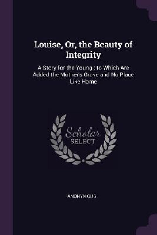 Louise, Or, the Beauty of Integrity: A Story for the Young; to Which Are Added the Mother's Grave and No Place Like Home by Anonymous