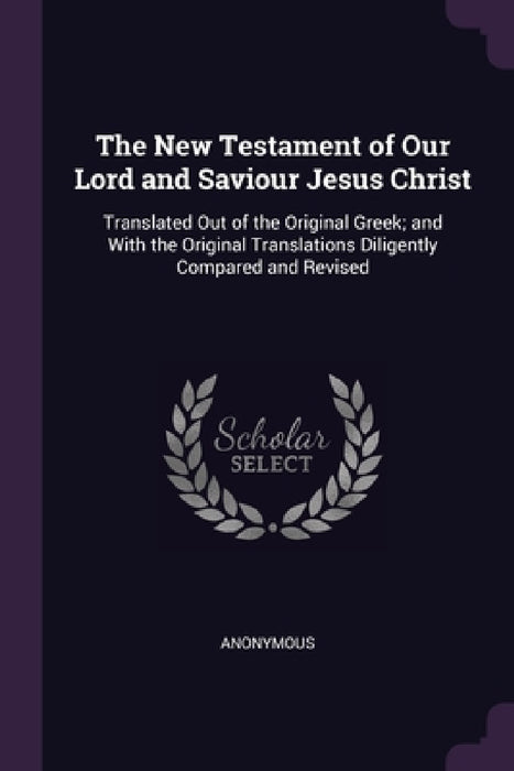 The New Testament of Our Lord and Saviour Jesus Christ: Translated Out of the Original Greek; and With the Original Translations Diligently Compared a by Anonymous