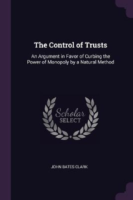 The Control of Trusts: An Argument in Favor of Curbing the Power of Monopoly by a Natural Method by John Bates Clark