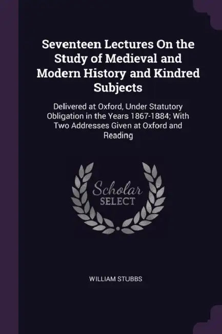 Seventeen Lectures On the Study of Medieval and Modern History and Kindred Subjects: Delivered at Oxford, Under Statutory Obligation in the Years 1867 by William Stubbs
