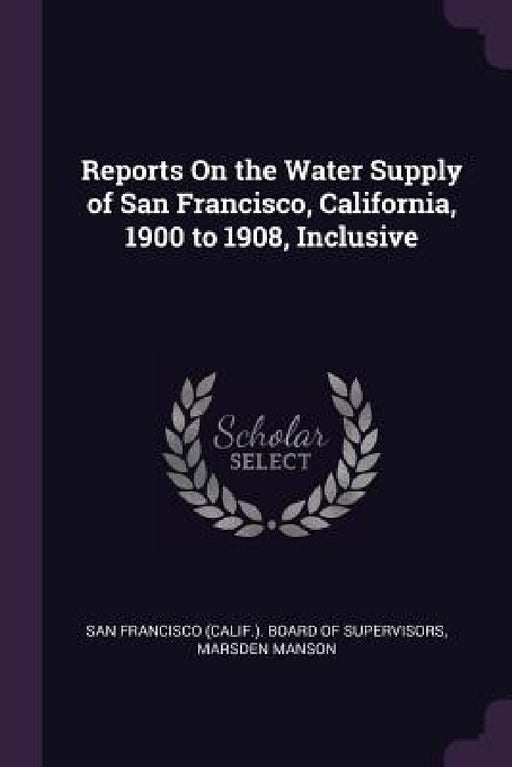 Reports On the Water Supply of San Francisco, California, 1900 to 1908, Inclusive by San Francisco (Calif ). Board of Supervi, Marsden Manson