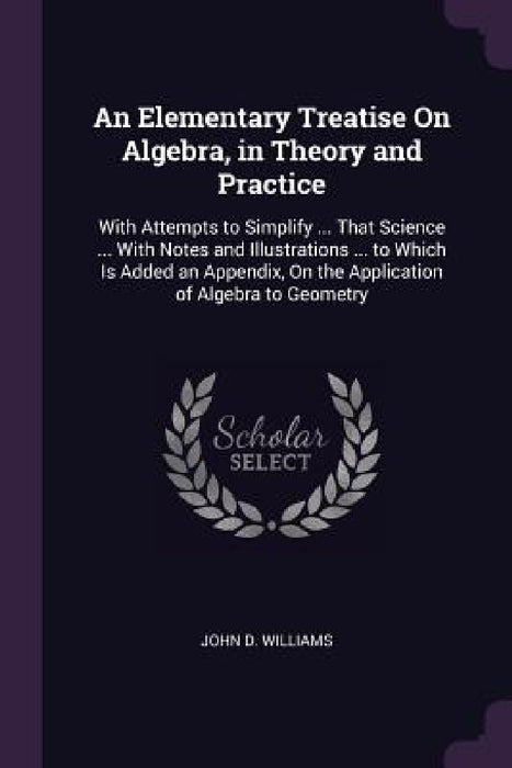 An Elementary Treatise On Algebra, in Theory and Practice: With Attempts to Simplify ... That Science ... With Notes and Illustrations ... to Which Is by John D. Williams