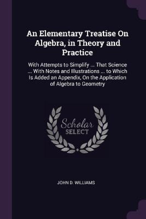 An Elementary Treatise On Algebra, in Theory and Practice: With Attempts to Simplify ... That Science ... With Notes and Illustrations ... to Which Is by John D. Williams