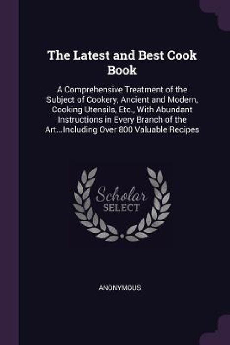 The Latest and Best Cook Book: A Comprehensive Treatment of the Subject of Cookery, Ancient and Modern, Cooking Utensils, Etc., With Abundant Instruc by Anonymous