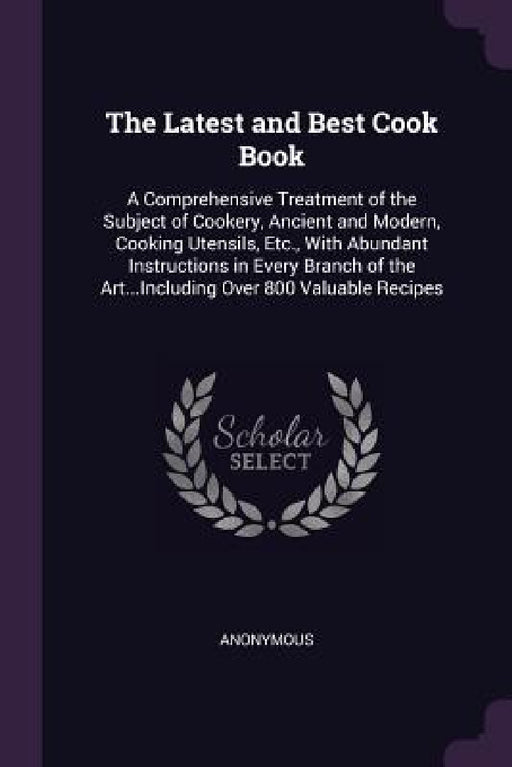 The Latest and Best Cook Book: A Comprehensive Treatment of the Subject of Cookery, Ancient and Modern, Cooking Utensils, Etc., With Abundant Instruc by Anonymous