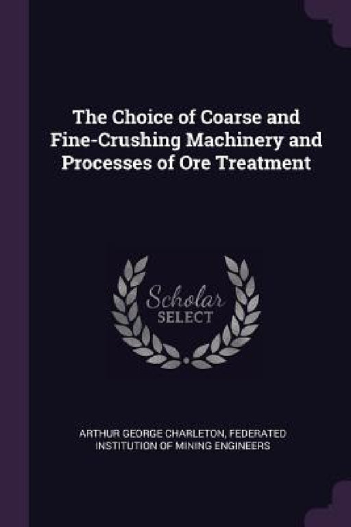 The Choice of Coarse and Fine-Crushing Machinery and Processes of Ore Treatment by Arthur George Charleton, Federated Institution of Mining Engineer