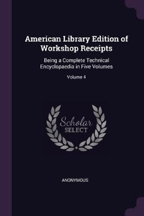 American Library Edition of Workshop Receipts: Being a Complete Technical Encyclopaedia in Five Volumes; Volume 4 by Anonymous