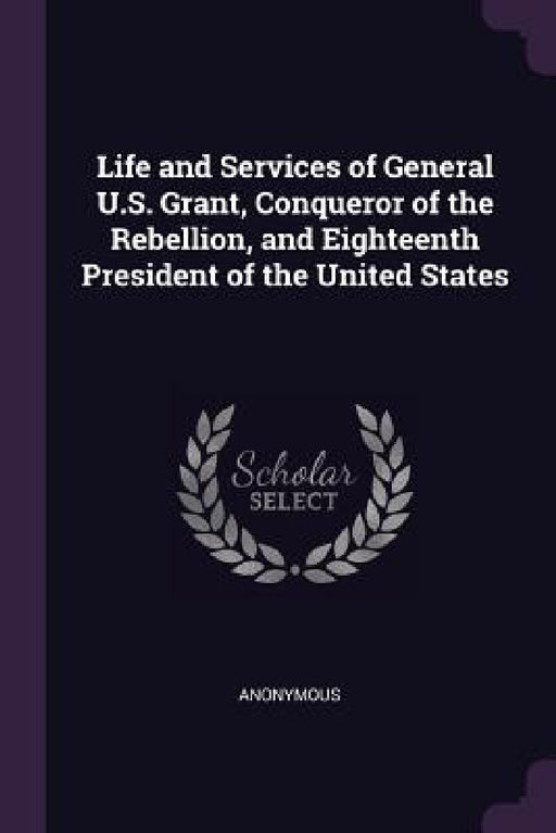 Life and Services of General U.S. Grant, Conqueror of the Rebellion, and Eighteenth President of the United States by Anonymous