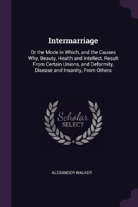 Intermarriage: Or the Mode in Which, and the Causes Why, Beauty, Health and Intellect, Result From Certain Unions, and Deformity, Dis by Alexander Walker