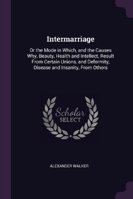 Intermarriage: Or the Mode in Which, and the Causes Why, Beauty, Health and Intellect, Result From Certain Unions, and Deformity, Dis by Alexander Walker