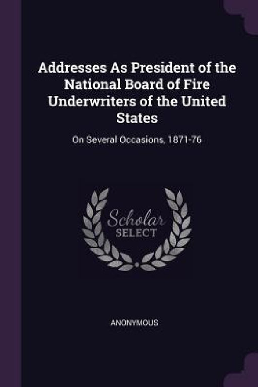 Addresses As President of the National Board of Fire Underwriters of the United States: On Several Occasions, 1871-76 by Anonymous