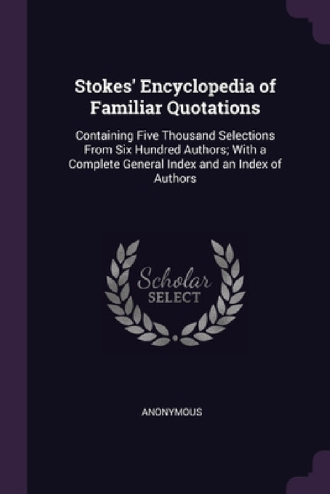 Stokes' Encyclopedia of Familiar Quotations: Containing Five Thousand Selections From Six Hundred Authors; With a Complete General Index and an Index by Anonymous