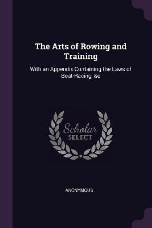 The Arts of Rowing and Training: With an Appendix Containing the Laws of Boat-Racing, &c by Anonymous