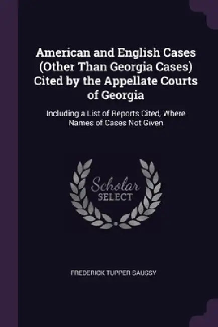 American and English Cases (Other Than Georgia Cases) Cited by the Appellate Courts of Georgia: Including a List of Reports Cited, Where Names of Case by Frederick Tupper Saussy