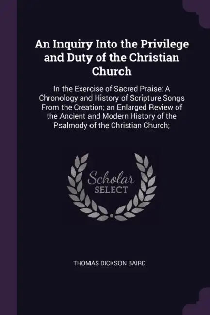 An Inquiry Into the Privilege and Duty of the Christian Church: In the Exercise of Sacred Praise: A Chronology and History of Scripture Songs From the by Thomas Dickson Baird