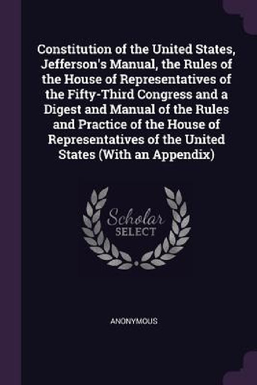 Constitution of the United States, Jefferson's Manual, the Rules of the House of Representatives of the Fifty-Third Congress and a Digest and Manual o by Anonymous