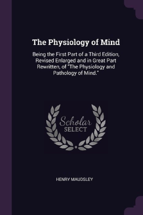 The Physiology of Mind: Being the First Part of a Third Edition, Revised Enlarged and in Great Part Rewritten, of "The Physiology and Pathology of Min by Henry Maudsley