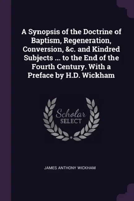 A Synopsis of the Doctrine of Baptism, Regeneration, Conversion, &c. and Kindred Subjects ... to the End of the Fourth Century. With a Preface by H.D. by James Anthony Wickham
