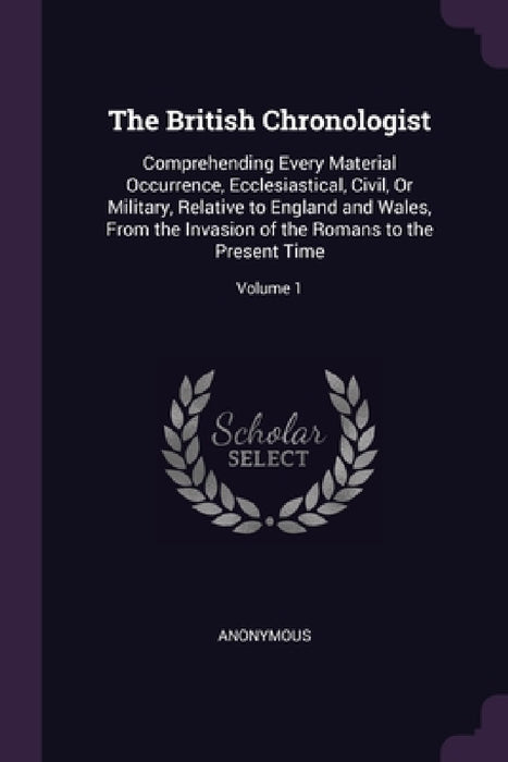The British Chronologist: Comprehending Every Material Occurrence, Ecclesiastical, Civil, Or Military, Relative to England and Wales, From the I by Anonymous