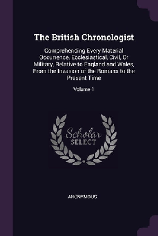 The British Chronologist: Comprehending Every Material Occurrence, Ecclesiastical, Civil, Or Military, Relative to England and Wales, From the I by Anonymous