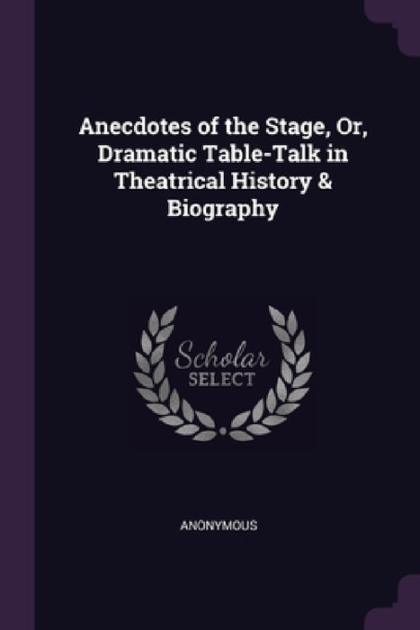 Anecdotes of the Stage, Or, Dramatic Table-Talk in Theatrical History & Biography by Anonymous