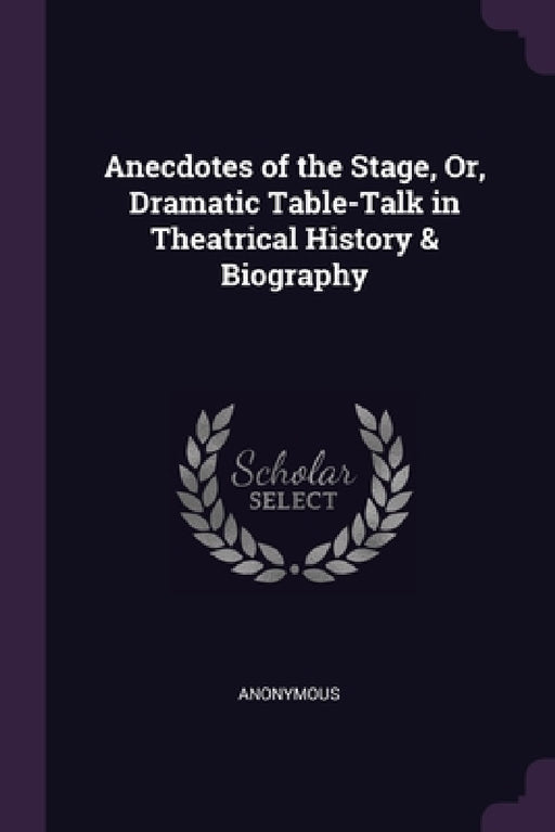 Anecdotes of the Stage, Or, Dramatic Table-Talk in Theatrical History & Biography by Anonymous