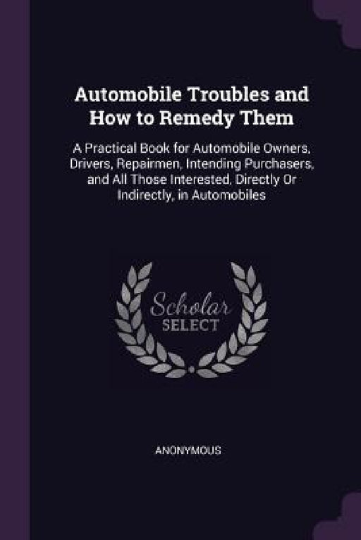 Automobile Troubles and How to Remedy Them: A Practical Book for Automobile Owners, Drivers, Repairmen, Intending Purchasers, and All Those Interested by Anonymous