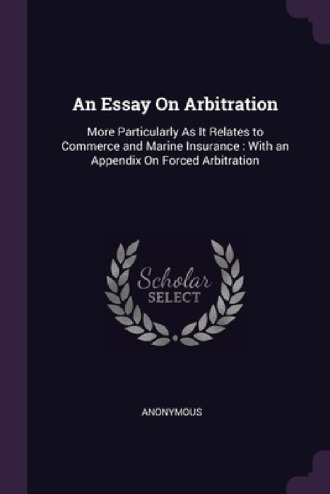 An Essay On Arbitration: More Particularly As It Relates to Commerce and Marine Insurance: With an Appendix On Forced Arbitration by Anonymous