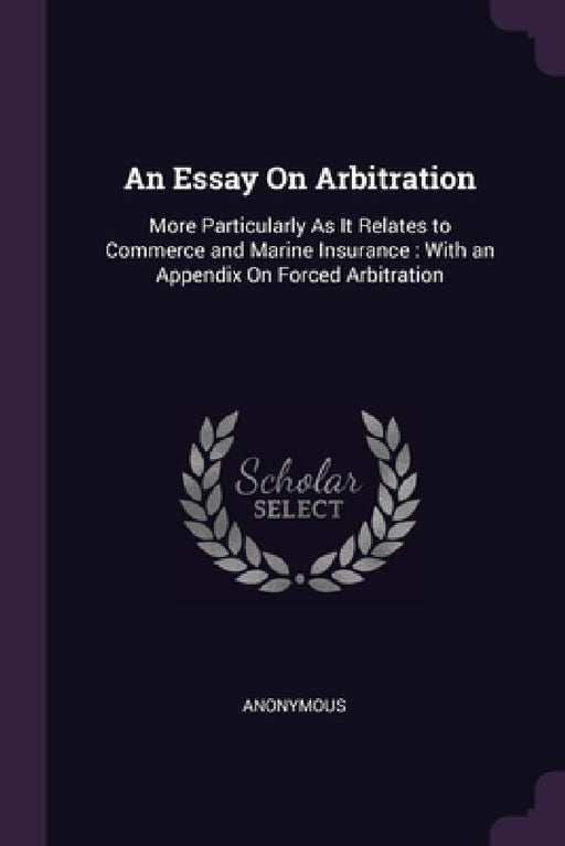 An Essay On Arbitration: More Particularly As It Relates to Commerce and Marine Insurance: With an Appendix On Forced Arbitration by Anonymous