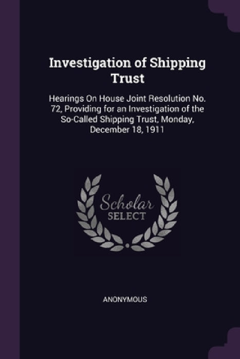 Investigation of Shipping Trust: Hearings On House Joint Resolution No. 72, Providing for an Investigation of the So-Called Shipping Trust, Monday, De by Anonymous