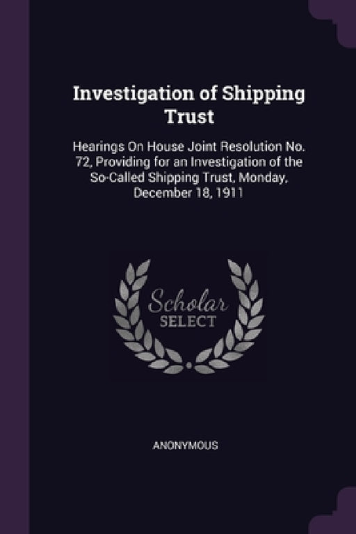 Investigation of Shipping Trust: Hearings On House Joint Resolution No. 72, Providing for an Investigation of the So-Called Shipping Trust, Monday, De by Anonymous