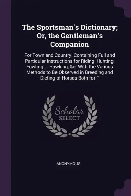 The Sportsman's Dictionary; Or, the Gentleman's Companion: For Town and Country: Containing Full and Particular Instructions for Riding, Hunting, Fowl by Anonymous
