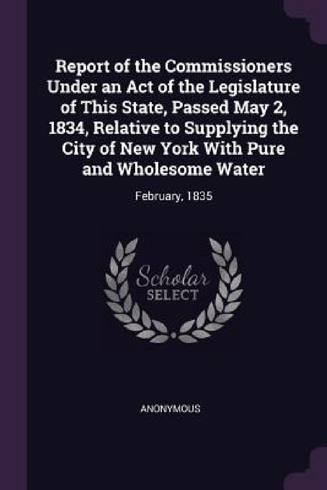 Report of the Commissioners Under an Act of the Legislature of This State, Passed May 2, 1834, Relative to Supplying the City of New York With Pure an by Anonymous