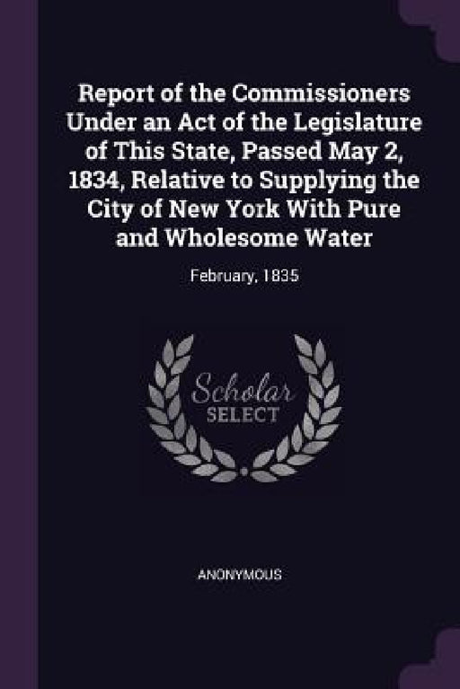 Report of the Commissioners Under an Act of the Legislature of This State, Passed May 2, 1834, Relative to Supplying the City of New York With Pure an by Anonymous