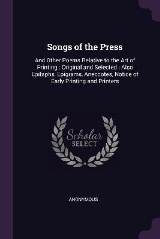 Songs of the Press: And Other Poems Relative to the Art of Printing: Original and Selected: Also Epitaphs, Epigrams, Anecdotes, Notice of by Anonymous