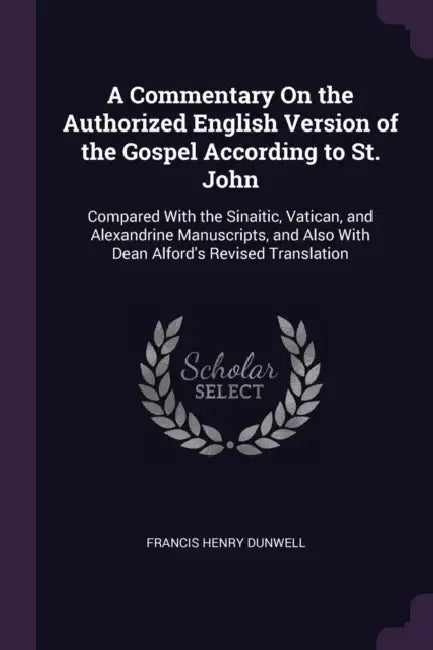 A Commentary On the Authorized English Version of the Gospel According to St. John: Compared With the Sinaitic, Vatican, and Alexandrine Manuscripts, by Francis Henry Dunwell