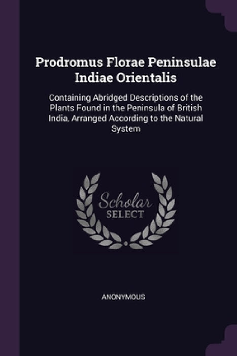 Prodromus Florae Peninsulae Indiae Orientalis: Containing Abridged Descriptions of the Plants Found in the Peninsula of British India, Arranged Accord by Anonymous