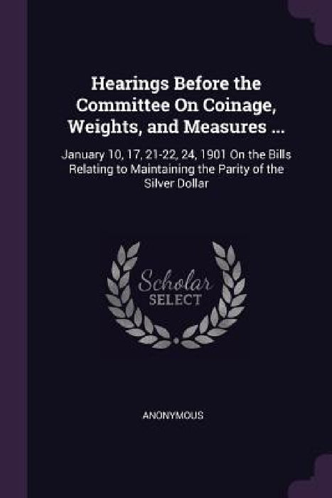 Hearings Before the Committee On Coinage, Weights, and Measures ...: January 10, 17, 21-22, 24, 1901 On the Bills Relating to Maintaining the Parity o by Anonymous