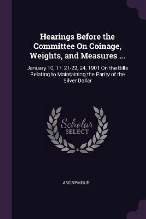Hearings Before the Committee On Coinage, Weights, and Measures ...: January 10, 17, 21-22, 24, 1901 On the Bills Relating to Maintaining the Parity o by Anonymous