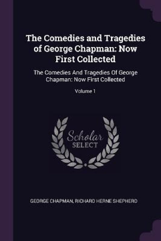 The Comedies and Tragedies of George Chapman: Now First Collected: The Comedies And Tragedies Of George Chapman: Now First Collected; Volume 1 by George Chapman, Richard Herne Shepherd