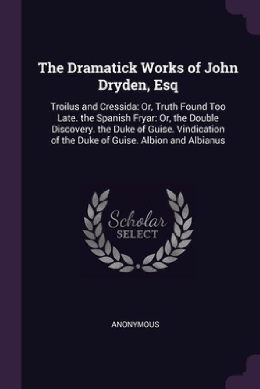 The Dramatick Works of John Dryden, Esq: Troilus and Cressida: Or, Truth Found Too Late. the Spanish Fryar: Or, the Double Discovery. the Duke of Guis by Anonymous