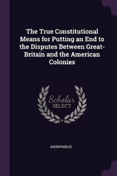 The True Constitutional Means for Putting an End to the Disputes Between Great-Britain and the American Colonies by Anonymous